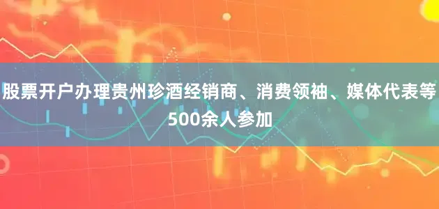股票开户办理贵州珍酒经销商、消费领袖、媒体代表等500余人参加