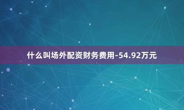 什么叫场外配资财务费用-54.92万元