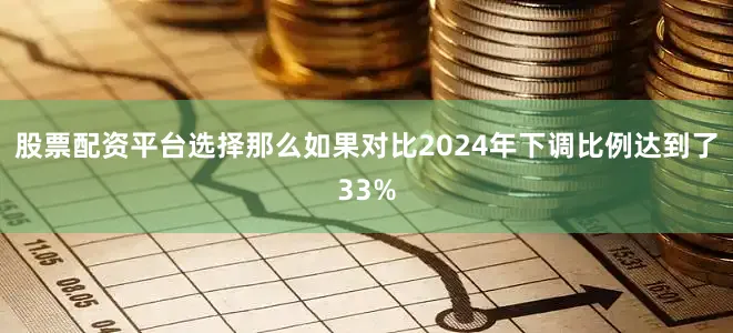 股票配资平台选择那么如果对比2024年下调比例达到了33%