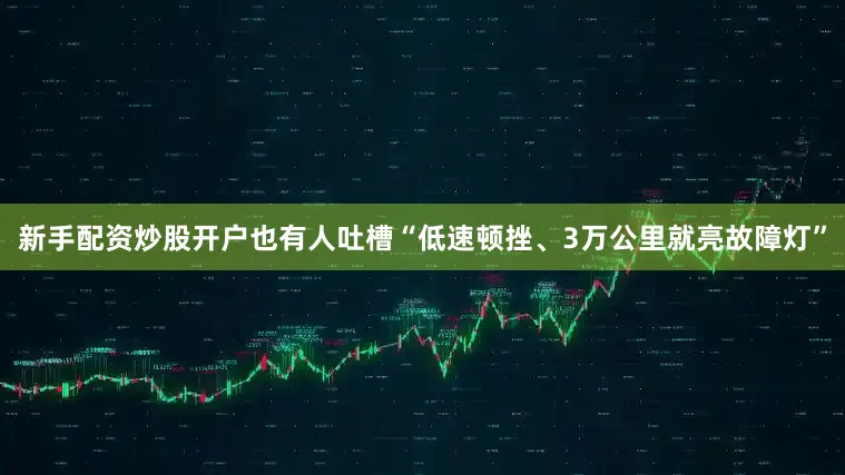 新手配资炒股开户也有人吐槽“低速顿挫、3万公里就亮故障灯”