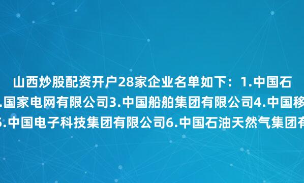 山西炒股配资开户　　28家企业名单如下：　　1.中国石油化工集团有限公司　　2.国家电网有限公司　　3.中国船舶集团有限公司　　4.中国移动通信集团有限公司　　5.中国电子科技集团有限公司　　6.中国石油天然气集团有限公司　　7.中国钢研科技集团有限公司　　8.中国航空工业集团有限公司　　9.中国电信集团有限公司　　10.中国中车集团有限公司　　11.中国兵器工业集团有限公司　　12.中国核工业集