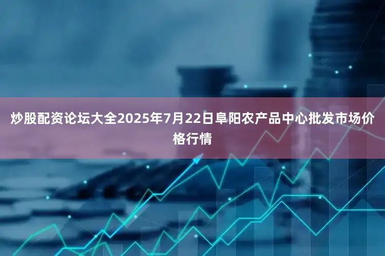 炒股配资论坛大全2025年7月22日阜阳农产品中心批发市场价格行情