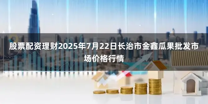 股票配资理财2025年7月22日长治市金鑫瓜果批发市场价格行情