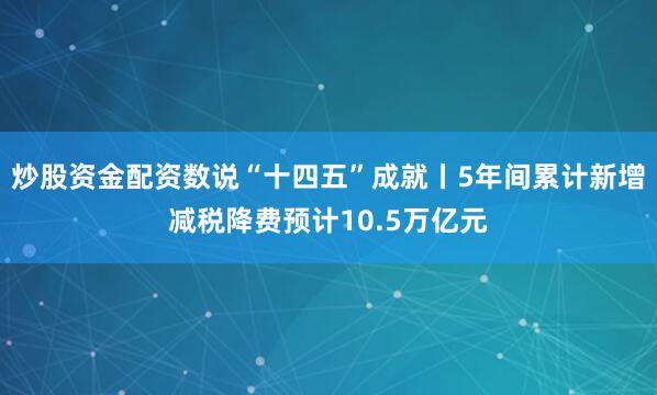 炒股资金配资数说“十四五”成就丨5年间累计新增减税降费预计10.5万亿元