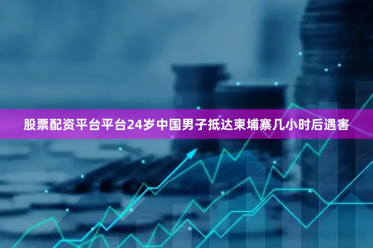 股票配资平台平台24岁中国男子抵达柬埔寨几小时后遇害