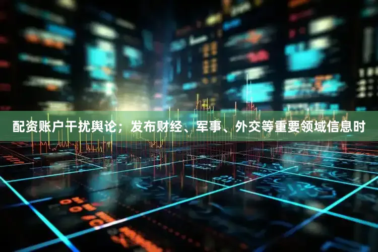 配资账户干扰舆论；发布财经、军事、外交等重要领域信息时