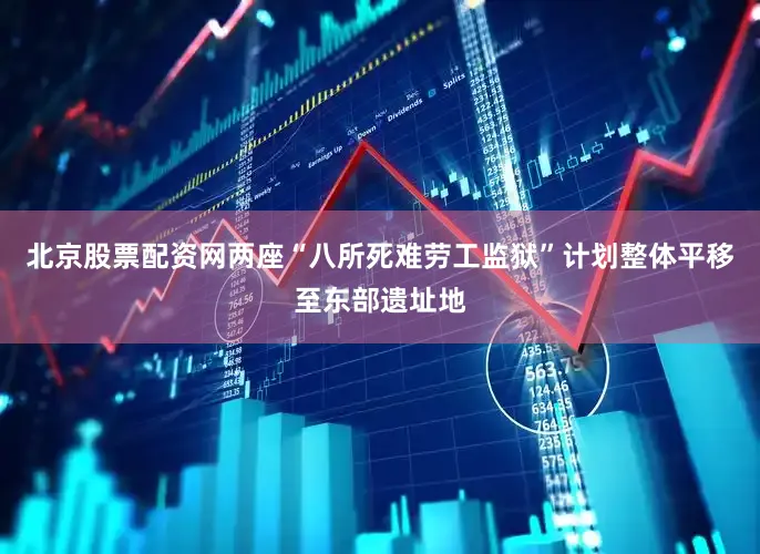 北京股票配资网两座“八所死难劳工监狱”计划整体平移至东部遗址地