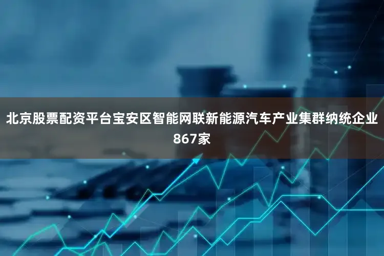 北京股票配资平台宝安区智能网联新能源汽车产业集群纳统企业867家